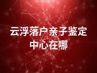 云浮落户亲子鉴定中心在哪