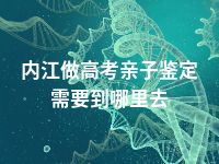 内江做高考亲子鉴定需要到哪里去