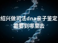 绍兴做司法dna亲子鉴定需要到哪里去