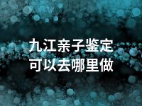 九江亲子鉴定可以去哪里做