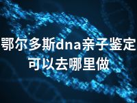 鄂尔多斯dna亲子鉴定可以去哪里做