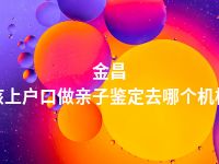 金昌小孩上户口做亲子鉴定去哪个机构做