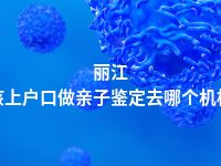 丽江小孩上户口做亲子鉴定去哪个机构做