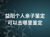 益阳个人亲子鉴定可以去哪里鉴定