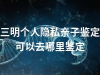 三明个人隐私亲子鉴定可以去哪里鉴定